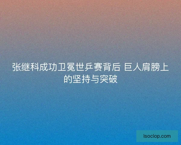 张继科成功卫冕世乒赛背后 巨人肩膀上的坚持与突破