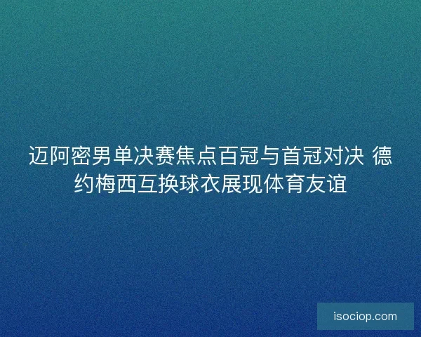 迈阿密男单决赛焦点百冠与首冠对决 德约梅西互换球衣展现体育友谊