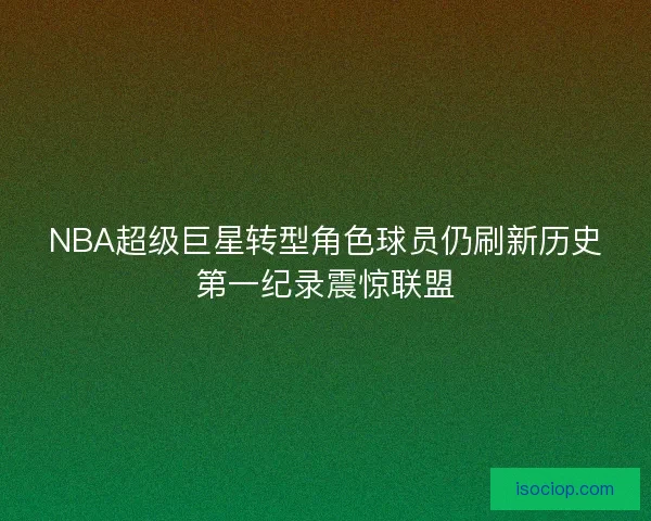 NBA超级巨星转型角色球员仍刷新历史第一纪录震惊联盟