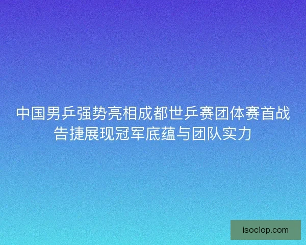 中国男乒强势亮相成都世乒赛团体赛首战告捷展现冠军底蕴与团队实力