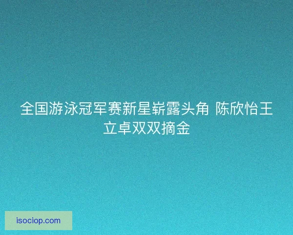 全国游泳冠军赛新星崭露头角 陈欣怡王立卓双双摘金