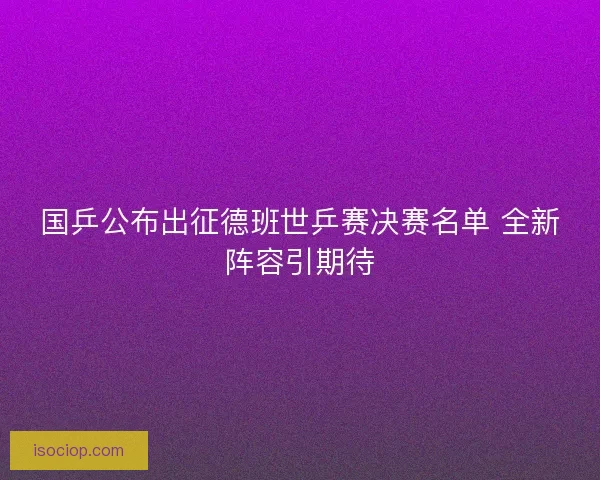 国乒公布出征德班世乒赛决赛名单 全新阵容引期待